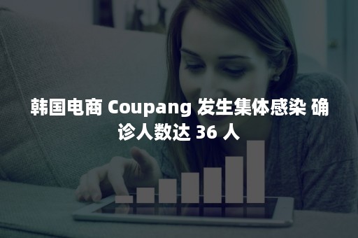 韩国电商 Coupang 发生集体感染 确诊人数达 36 人