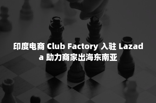 印度电商 Club Factory 入驻 Lazada 助力商家出海东南亚