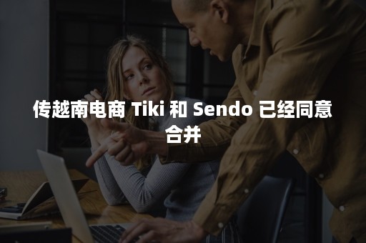 传越南电商 Tiki 和 Sendo 已经同意合并