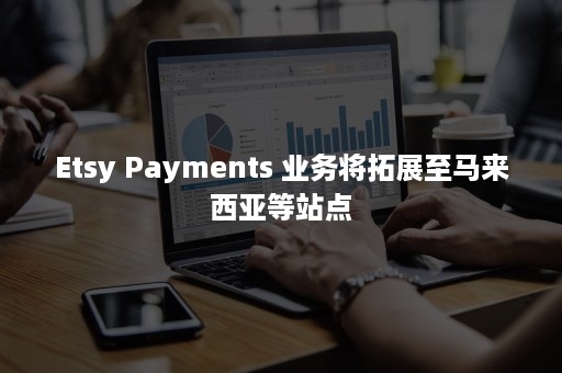 Etsy Payments 业务将拓展至马来西亚等站点