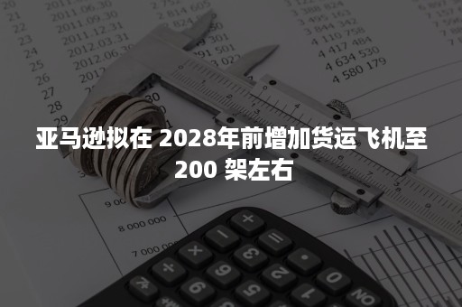 亚马逊拟在 2028年前增加货运飞机至 200 架左右