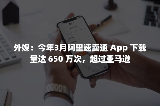 外媒：今年3月阿里速卖通 App 下载量达 650 万次，超过亚马逊