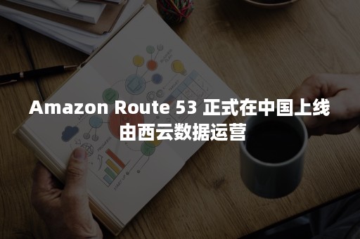 Amazon Route 53 正式在中国上线 由西云数据运营