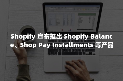 Shopify 宣布推出 Shopify Balance、Shop Pay Installments 等产品和服务