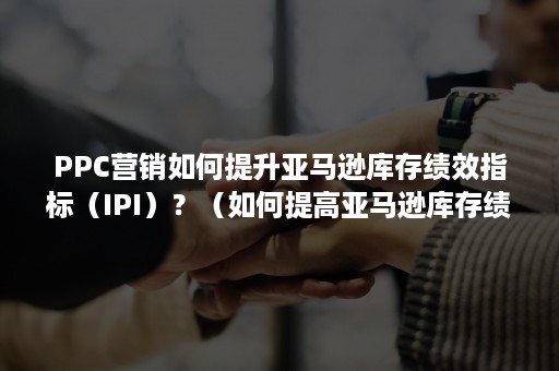 PPC营销如何提升亚马逊库存绩效指标（IPI）？（如何提高亚马逊库存绩效指标）