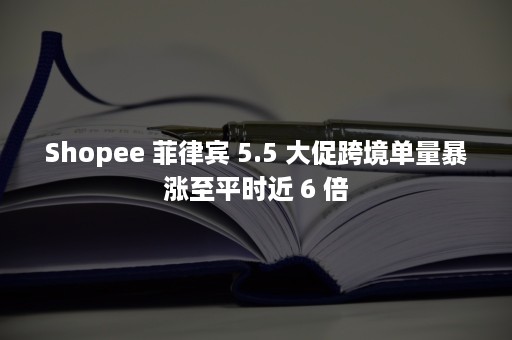 Shopee 菲律宾 5.5 大促跨境单量暴涨至平时近 6 倍