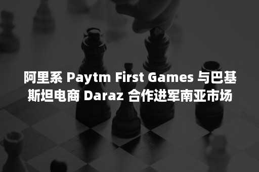 阿里系 Paytm First Games 与巴基斯坦电商 Daraz 合作进军南亚市场