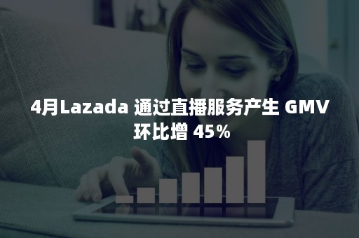 4月Lazada 通过直播服务产生 GMV 环比增 45%