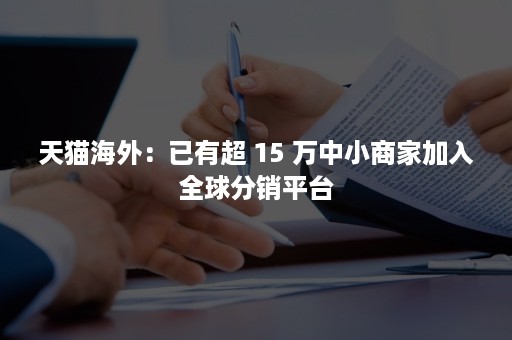 天猫海外：已有超 15 万中小商家加入全球分销平台