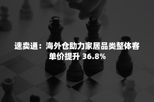 速卖通：海外仓助力家居品类整体客单价提升 36.8%