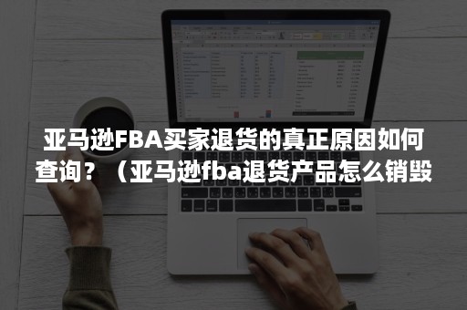 亚马逊FBA买家退货的真正原因如何查询？（亚马逊fba退货产品怎么销毁）