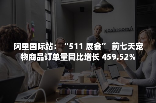 阿里国际站：“511 展会” 前七天宠物商品订单量同比增长 459.52%