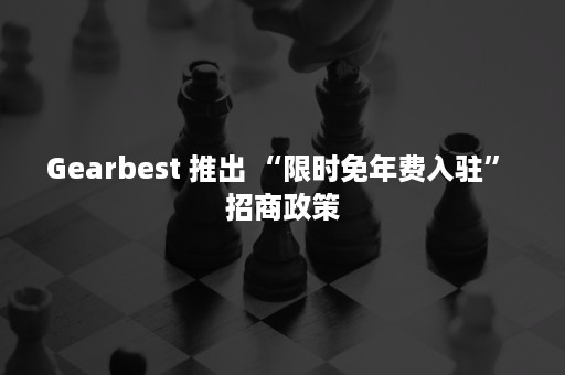 Gearbest 推出 “限时免年费入驻” 招商政策