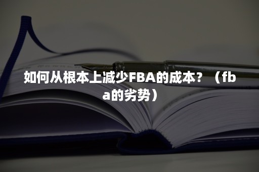 如何从根本上减少FBA的成本？（fba的劣势）