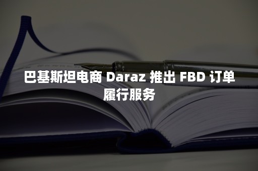 巴基斯坦电商 Daraz 推出 FBD 订单履行服务