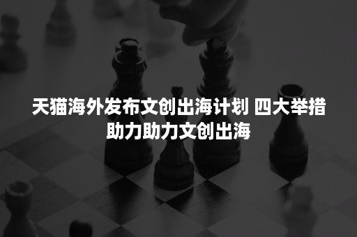 天猫海外发布文创出海计划 四大举措助力助力文创出海