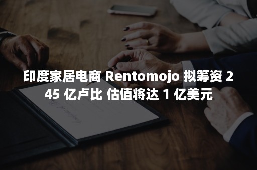 印度家居电商 Rentomojo 拟筹资 245 亿卢比 估值将达 1 亿美元