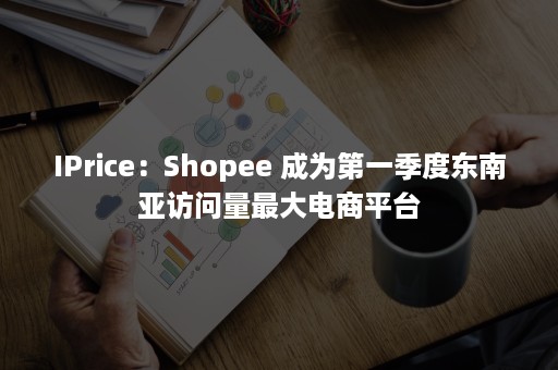 IPrice：Shopee 成为第一季度东南亚访问量最大电商平台