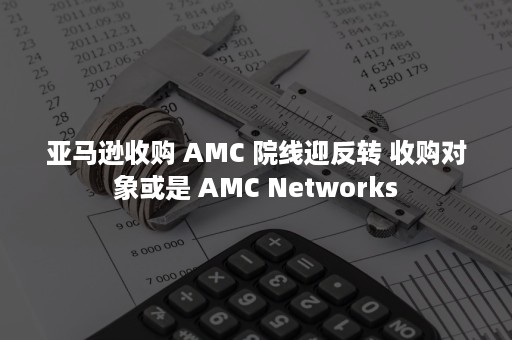 亚马逊收购 AMC 院线迎反转 收购对象或是 AMC Networks