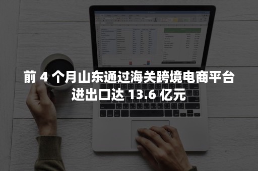 前 4 个月山东通过海关跨境电商平台进出口达 13.6 亿元