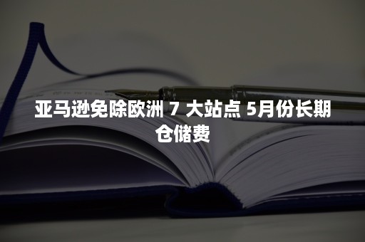 亚马逊免除欧洲 7 大站点 5月份长期仓储费