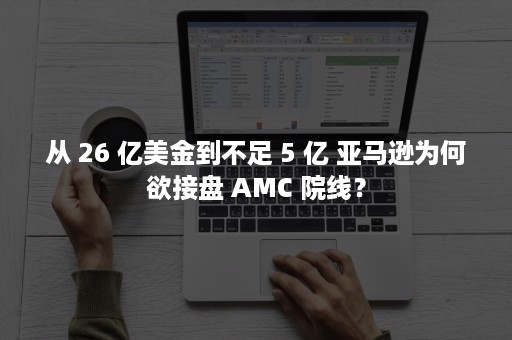 从 26 亿美金到不足 5 亿 亚马逊为何欲接盘 AMC 院线？