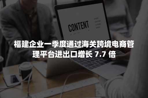 福建企业一季度通过海关跨境电商管理平台进出口增长 7.7 倍