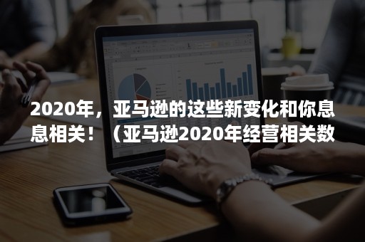 2020年，亚马逊的这些新变化和你息息相关！（亚马逊2020年经营相关数据）