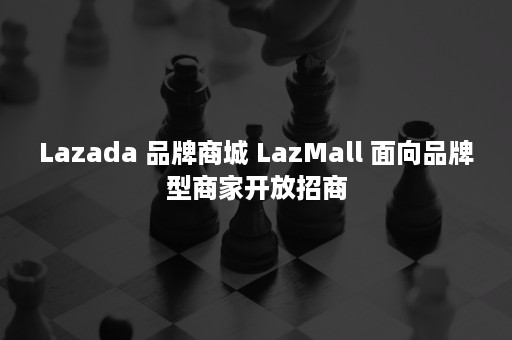 Lazada 品牌商城 LazMall 面向品牌型商家开放招商