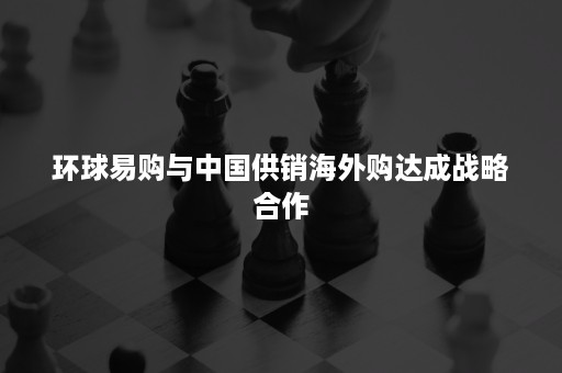 环球易购与中国供销海外购达成战略合作