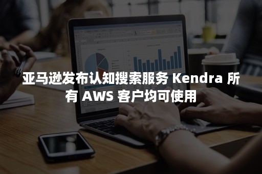 亚马逊发布认知搜索服务 Kendra 所有 AWS 客户均可使用