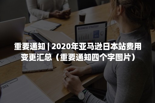 重要通知 | 2020年亚马逊日本站费用变更汇总（重要通知四个字图片）