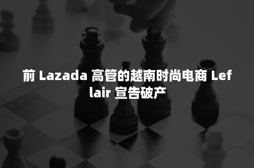 前 Lazada 高管的越南时尚电商 Leflair 宣告破产