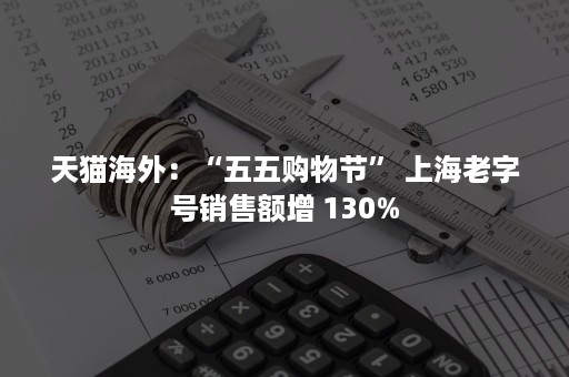 天猫海外：“五五购物节” 上海老字号销售额增 130%