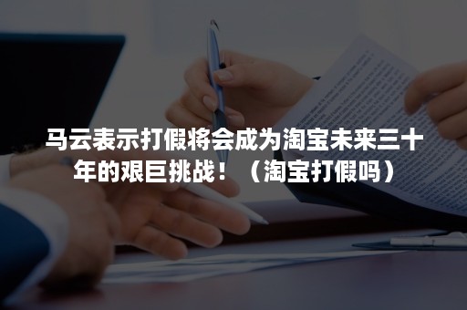 马云表示打假将会成为淘宝未来三十年的艰巨挑战！（淘宝打假吗）