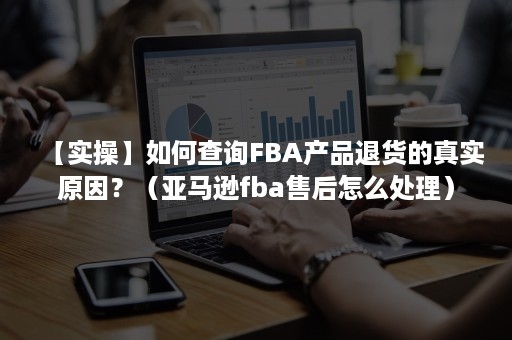 【实操】如何查询FBA产品退货的真实原因？（亚马逊fba售后怎么处理）