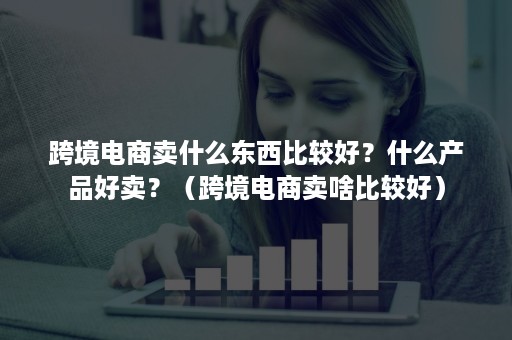 跨境电商卖什么东西比较好？什么产品好卖？（跨境电商卖啥比较好）