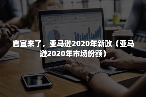 官宣来了，亚马逊2020年新政（亚马逊2020年市场份额）