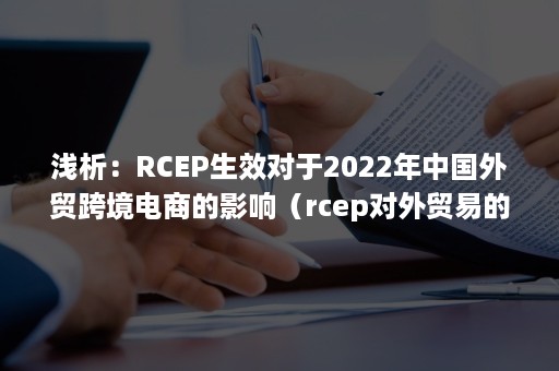 浅析：RCEP生效对于2022年中国外贸跨境电商的影响（rcep对外贸易的影响）