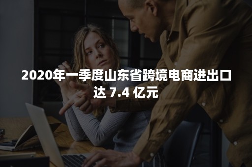 2020年一季度山东省跨境电商进出口达 7.4 亿元