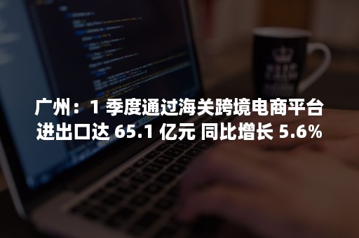 广州：1 季度通过海关跨境电商平台进出口达 65.1 亿元 同比增长 5.6%