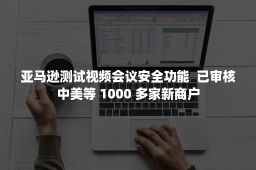 亚马逊测试视频会议安全功能  已审核中美等 1000 多家新商户