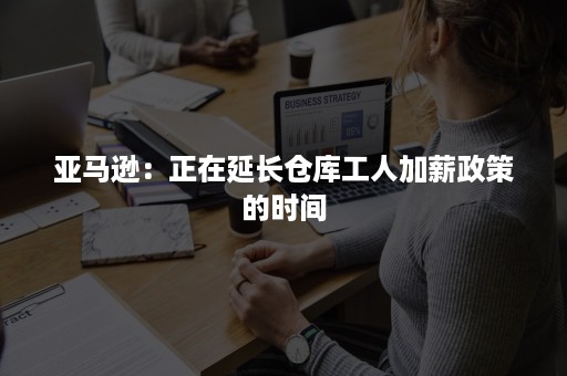 亚马逊：正在延长仓库工人加薪政策的时间