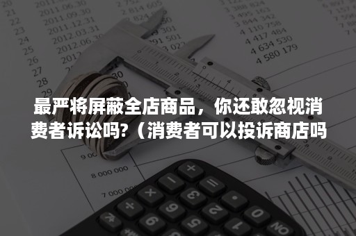 最严将屏蔽全店商品，你还敢忽视消费者诉讼吗?（消费者可以投诉商店吗）