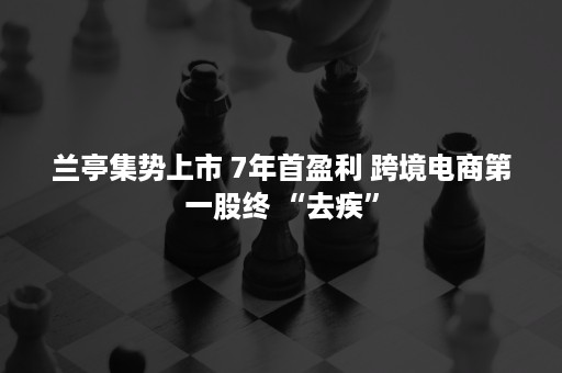 兰亭集势上市 7年首盈利 跨境电商第一股终 “去疾”