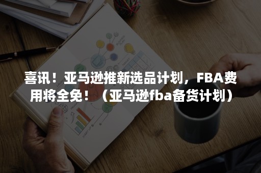 喜讯！亚马逊推新选品计划，FBA费用将全免！（亚马逊fba备货计划）