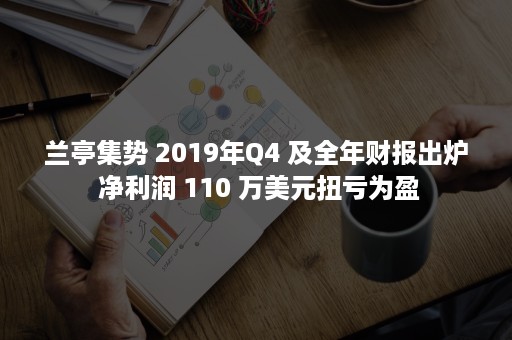 兰亭集势 2019年Q4 及全年财报出炉 净利润 110 万美元扭亏为盈