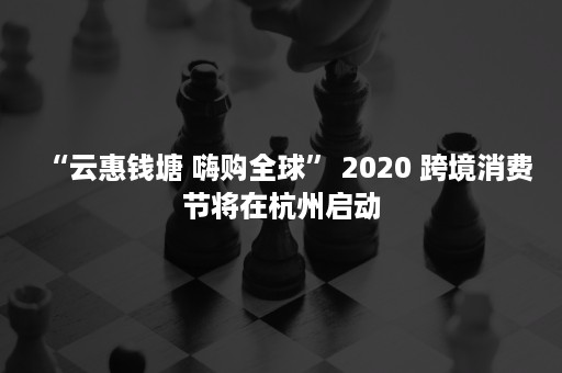 “云惠钱塘 嗨购全球” 2020 跨境消费节将在杭州启动