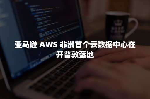 亚马逊 AWS 非洲首个云数据中心在开普敦落地