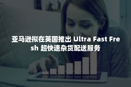 亚马逊拟在英国推出 Ultra Fast Fresh 超快速杂货配送服务